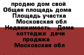 продаю дом свой › Общая площадь дома ­ 50 › Площадь участка ­ 50 - Московская обл. Недвижимость » Дома, коттеджи, дачи продажа   . Московская обл.